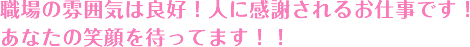 職場の雰囲気は良好！人に感謝されるお仕事です！あなたの笑顔を待ってます！！